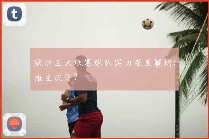 欧洲五大联赛球队实力深度解析:谁主沉浮?