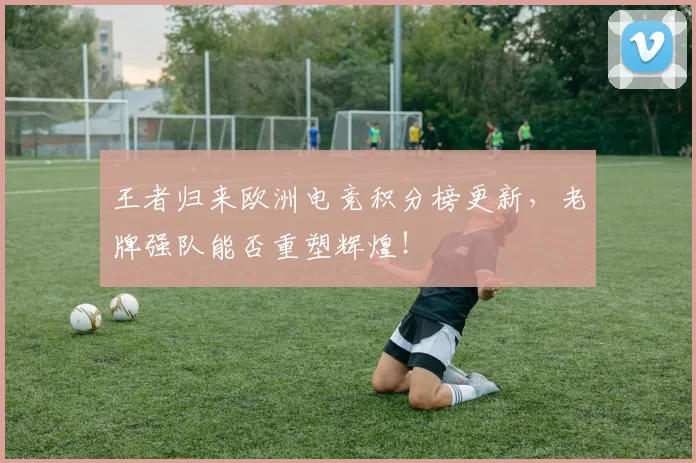 王者归来欧洲电竞积分榜更新，老牌强队能否重塑辉煌！