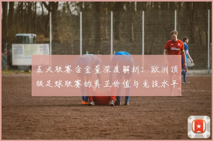 五大联赛含金量深度解析:欧洲顶级足球联赛的真正价值与竞技水平
