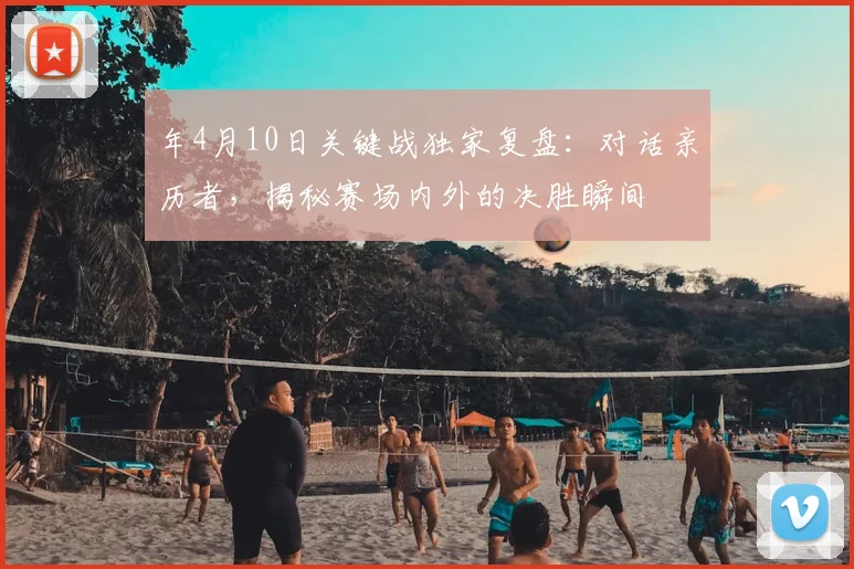 年4月10日关键战独家复盘:对话亲历者,揭秘赛场内外的决胜瞬间