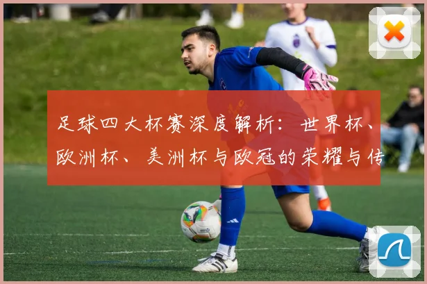 足球四大杯赛深度解析:世界杯、欧洲杯、美洲杯与欧冠的荣耀与传奇
